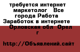 требуется интернет- маркетолог - Все города Работа » Заработок в интернете   . Орловская обл.,Орел г.